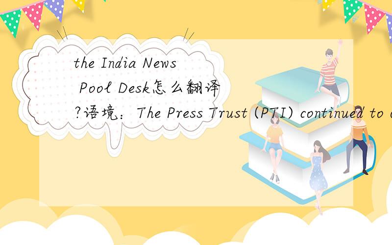 the India News Pool Desk怎么翻译?语境：The Press Trust (PTI) continued to operate the India News Pool Desk (INDP) of the NANAP on behalf of the government of India.
