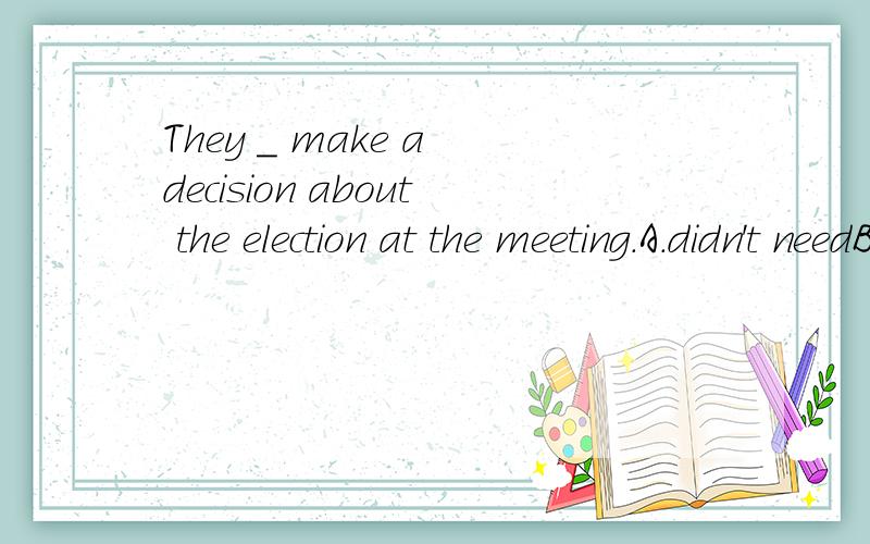 They _ make a decision about the election at the meeting.A.didn't needB.needed notC.hadn't toD.didn't have to