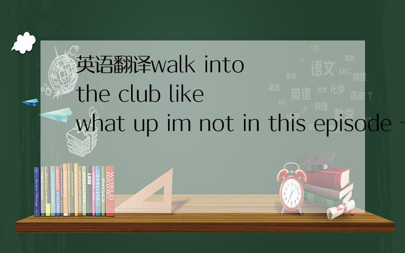 英语翻译walk into the club like what up im not in this episode 一定要准确