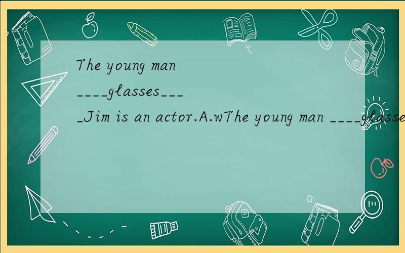 The young man ____glasses____Jim is an actor.A.wThe young man ____glasses____Jim is an actor.A.wears;with.B.with;with.C.wears;and.D.with;and四选一填空