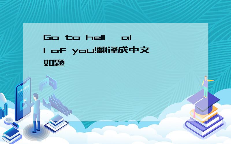 Go to hell, all of you!翻译成中文如题