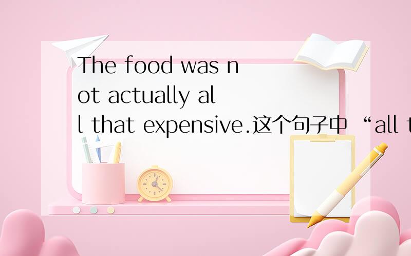 The food was not actually all that expensive.这个句子中 “all that