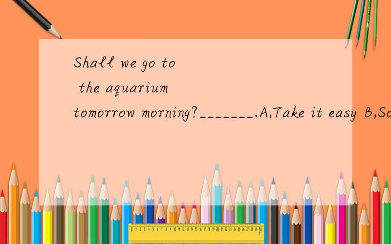 Shall we go to the aquarium tomorrow morning?_______.A,Take it easy B,Sounds great C.Have fun（说明理由）