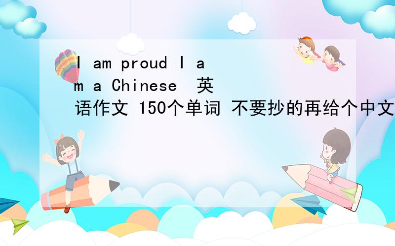 I am proud I am a Chinese  英语作文 150个单词 不要抄的再给个中文，我不知啥意思 我是京源的