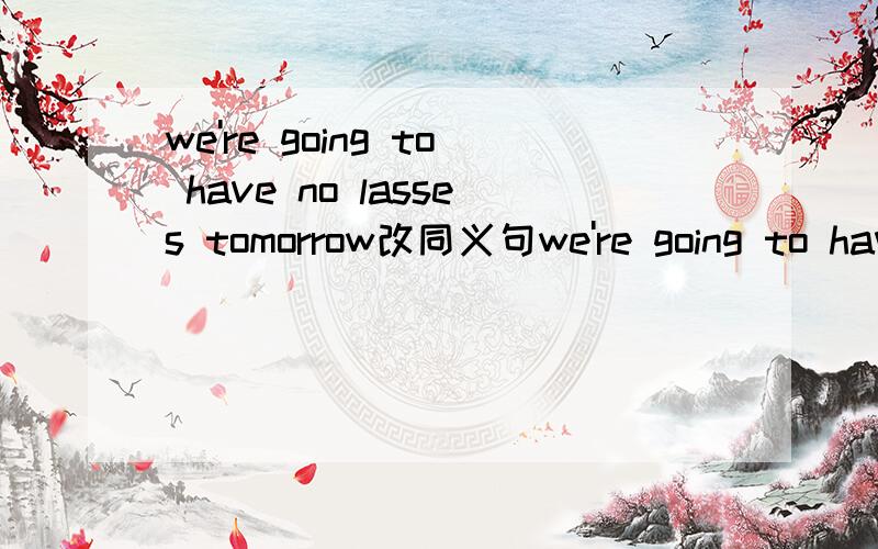 we're going to have no lasses tomorrow改同义句we're going to have no lasses tomorrow.改同义句we____  ____  ____have_____classes tomorrow