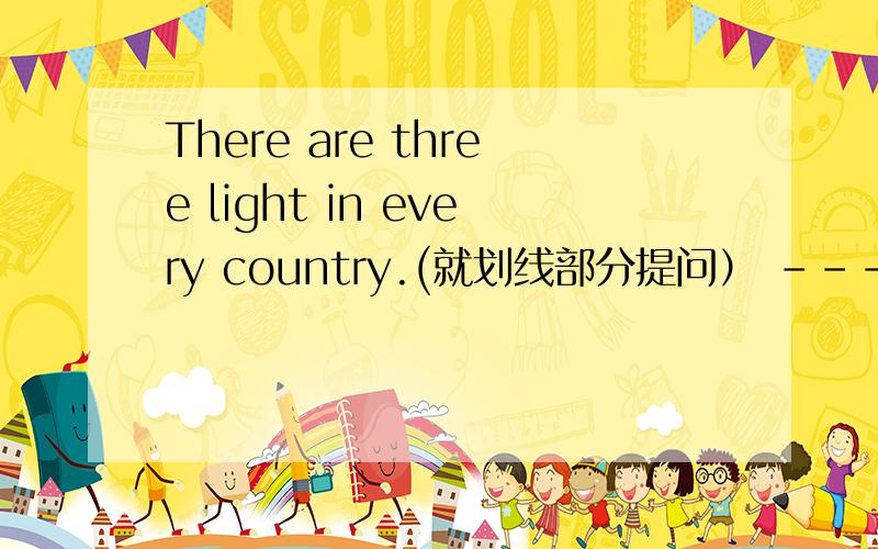 There are three light in every country.(就划线部分提问） -------_____ ______ light are there in every country?three是划线的