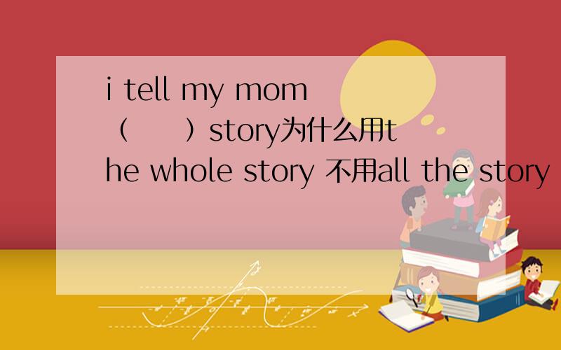 i tell my mom （　　）story为什么用the whole story 不用all the story