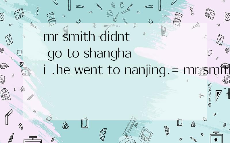 mr smith didnt go to shanghai .he went to nanjing.= mr smith____go to shanghai ____to nanjing.