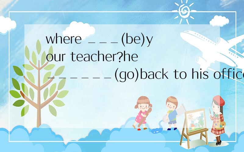 where ___(be)your teacher?he______(go)back to his office 时态填空,答题后必有追加