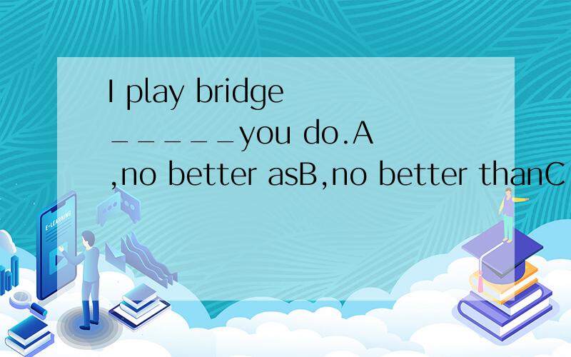 I play bridge _____you do.A ,no better asB,no better thanC,rather better thanD,not well as正确答案是C.不如还是比他好?我选的D为什么不对?