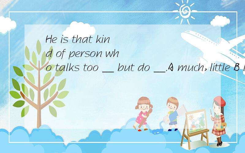 He is that kind of person who talks too __ but do __.A much,little B little,much C many,little D many,few 请说明原因我认为A和B都行，为什么答案是A