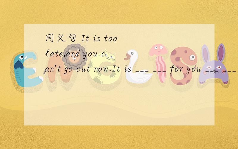 同义句 It is too late,and you can't go out now.It is ___ ___ for you ___ ___ ___ now