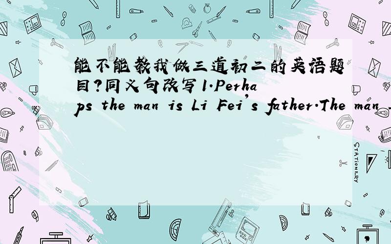 能不能教我做三道初二的英语题目?同义句改写1.Perhaps the man is Li Fei's father.The man ______ ______ Li Fei's father.2.Mr.zhang tells the boys that they mustn's play in the street.Mr.zhang tells the boys ______ _____ _____ in the s