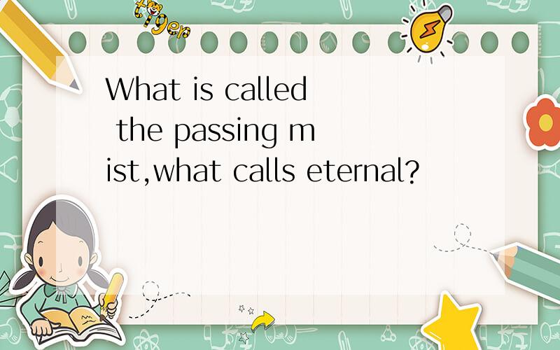 What is called the passing mist,what calls eternal?