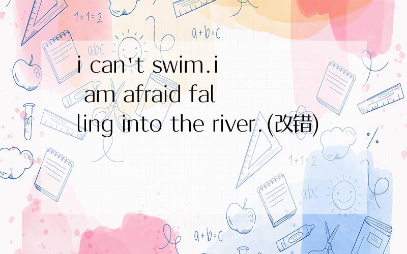 i can't swim.i am afraid falling into the river.(改错)