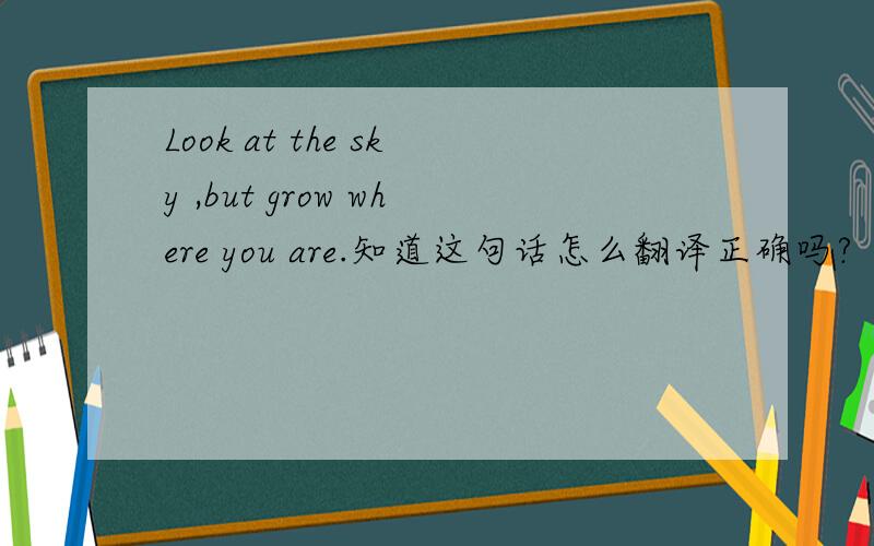 Look at the sky ,but grow where you are.知道这句话怎么翻译正确吗?