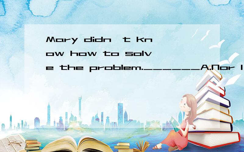 Mary didn't know how to solve the problem.______A.Nor I did B.I nor did C.Nor did I D.Neither I did并帮我解释一下这些都怎么用,