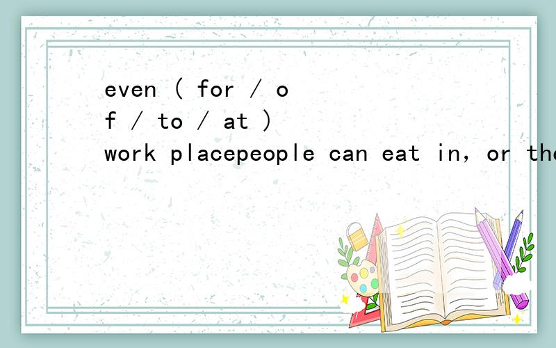 even ( for / of / to / at ) work placepeople can eat in，or they can （take / bring / )their food out of the resaurant and eat it in their cars or in their homes,even (for / of / to / at / ) work place.