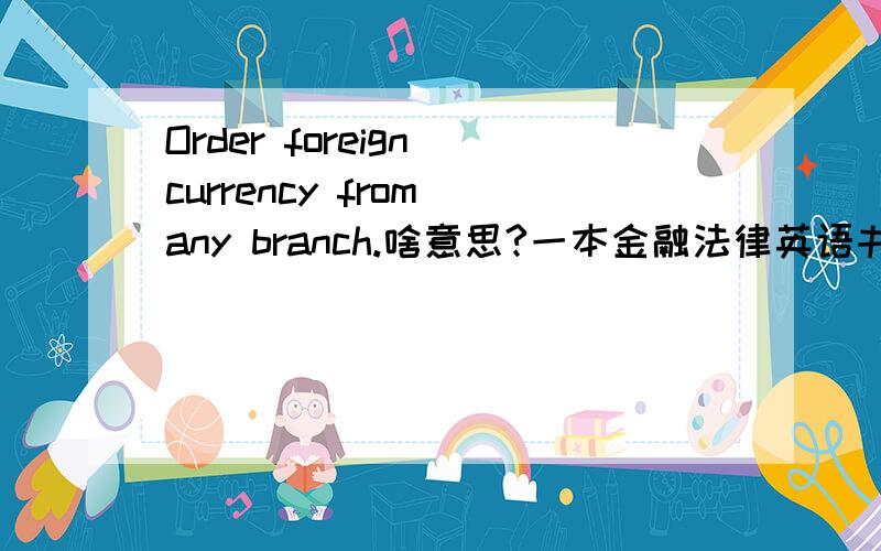 Order foreign currency from any branch.啥意思?一本金融法律英语书上看到的~