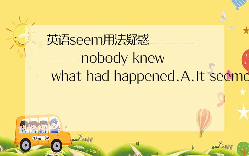 英语seem用法疑惑_______nobody knew what had happened.A.It seemed that B.It seems that 到底是seemed还是seems?为什么?