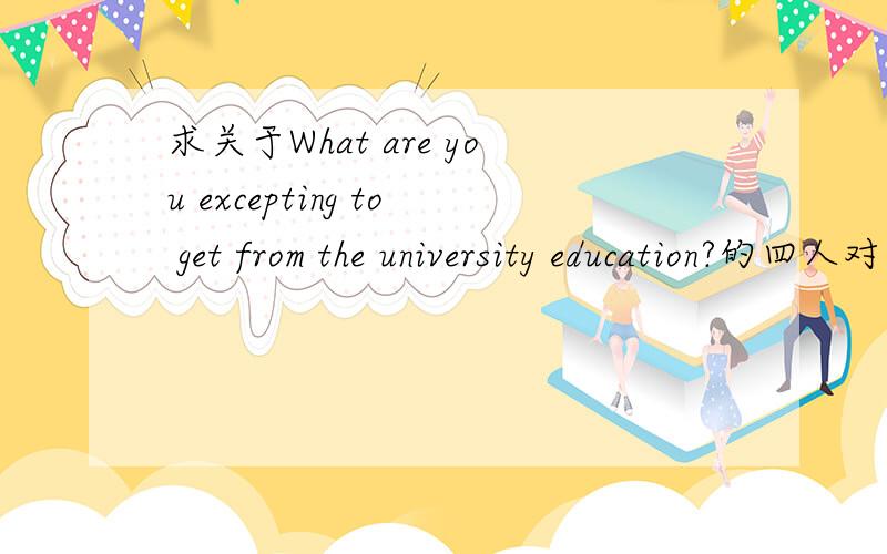 求关于What are you excepting to get from the university education?的四人对话
