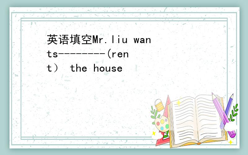 英语填空Mr.liu wants--------(rent） the house