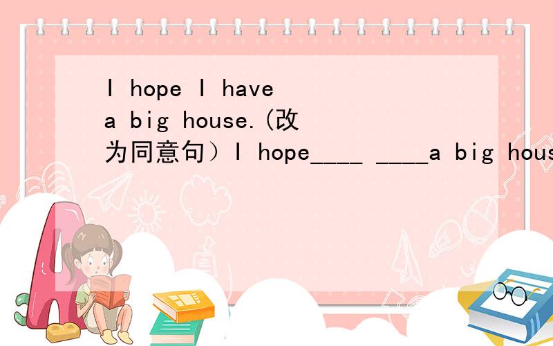 I hope I have a big house.(改为同意句）I hope____ ____a big house.