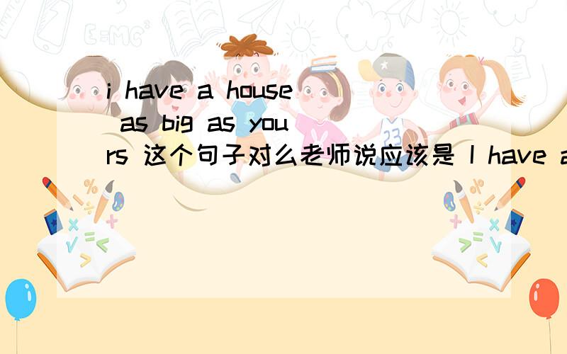 i have a house as big as yours 这个句子对么老师说应该是 I have as big ahouse as you两者有什么区别？i have a house as big as yours 这个句子是错的么？