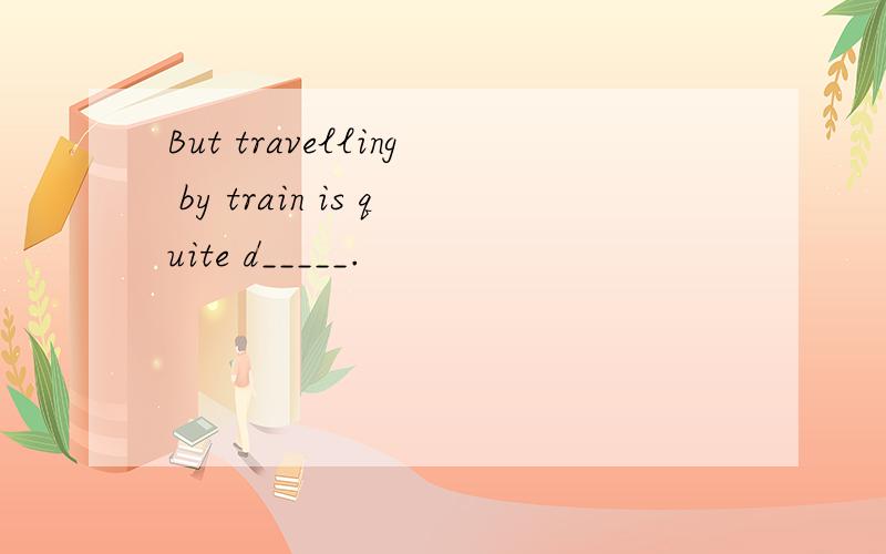 But travelling by train is quite d_____.