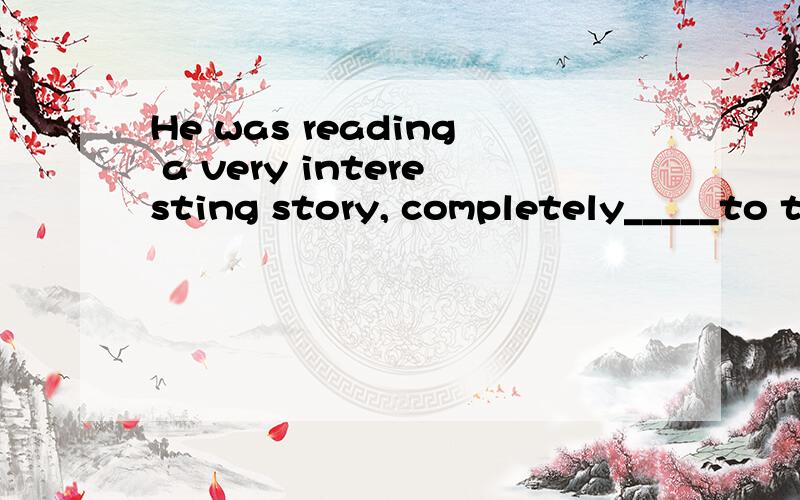 He was reading a very interesting story, completely_____to the outside world.A.being lost B,lost答案为B.都是被动的,A不行,怎么解释啊?