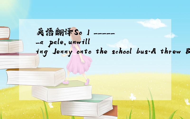 英语翻译So I ______a pale,unwilling Jenny onto the school bus.A threw B Knocked C pushed D fixed