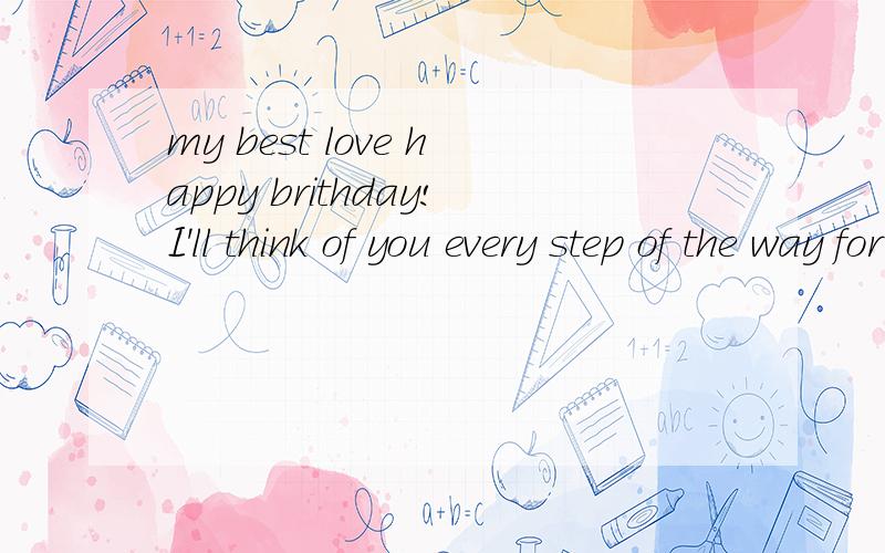 my best love happy brithday!I'll think of you every step of the way for ever my best love happy brithday!I'll think of you every step of the way for ever 说清楚点