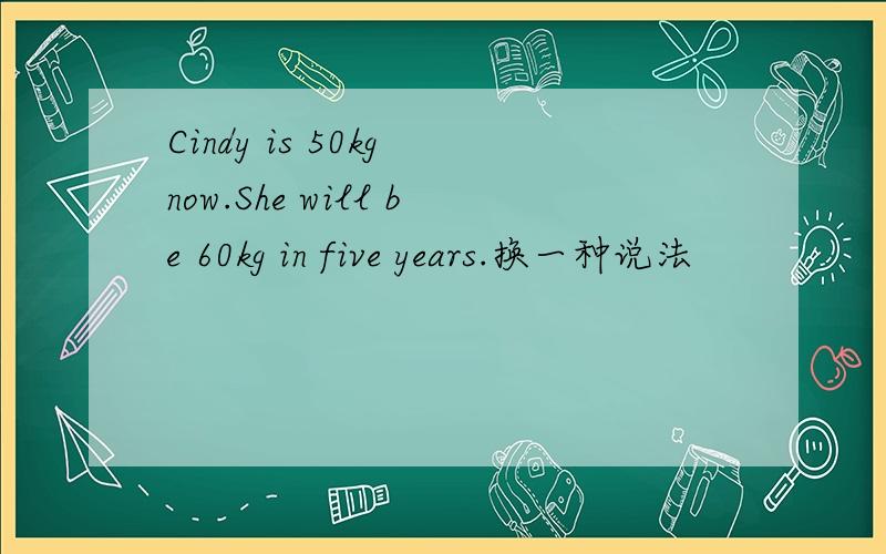 Cindy is 50kg now.She will be 60kg in five years.换一种说法