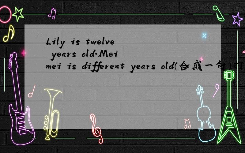 Lily is twelve years old.Meimei is different years old（合成一句）打错了 Lily is twelve years old.Meimei is fifteen years old