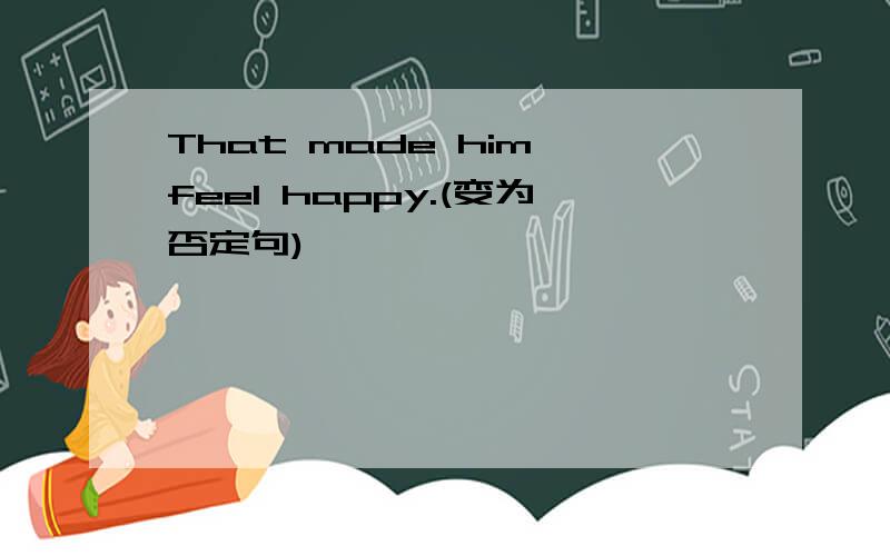 That made him feel happy.(变为否定句)