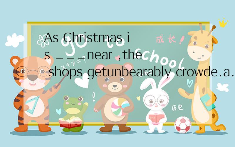 As Christmas is ___near ,the shops getunbearably crowde.a.drawing b.passing c.arising d.wearing