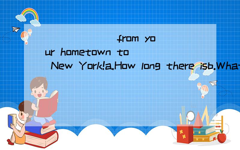 ______ from your hometown to New York!a.How long there isb.What distance is therec.How long is itd.What a long way it is请问选哪个?选和不选的原因?顺便把句子翻译成中文.