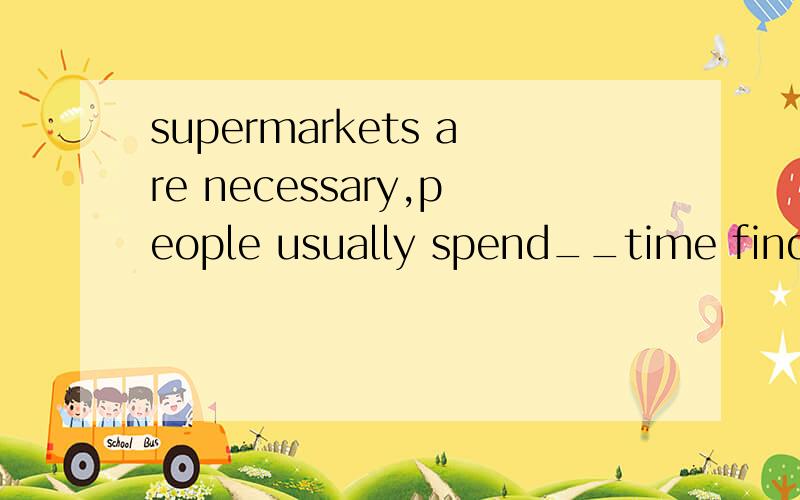 supermarkets are necessary,people usually spend__time finding things they want,but they usually spesupermarkets are necessary,people usually spend__time finding things they want,but they usually spend__money than they want .原因写上哟