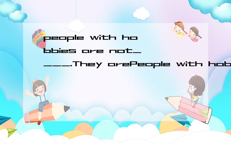 people with hobbies are not____.They arePeople with hobbies are not____.They are interested in their hobbies because they can talk bout their leisure activities.Some work and some play will make people interested ,too.请帮忙填一个空