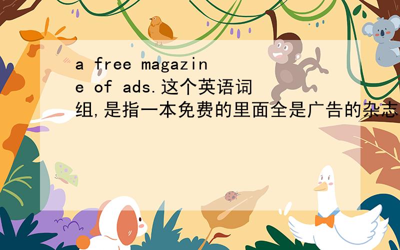 a free magazine of ads.这个英语词组,是指一本免费的里面全是广告的杂志?还是一本含有广告的免费杂志?我懵了.