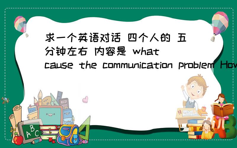 求一个英语对话 四个人的 五分钟左右 内容是 what cause the communication problem How to slove it