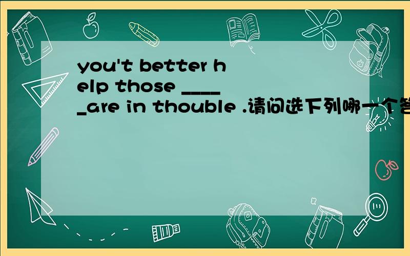 you't better help those _____are in thouble .请问选下列哪一个答案：A:who B:that C:whose D:whoch