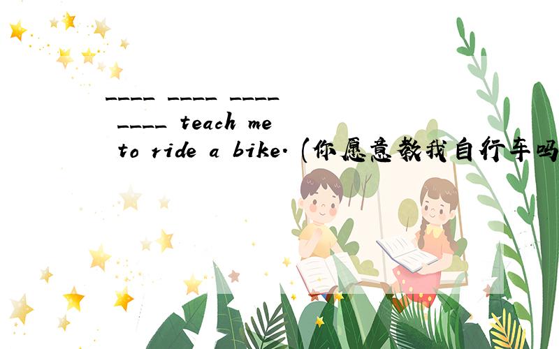 ____ ____ ____ ____ teach me to ride a bike. (你愿意教我自行车吗?)