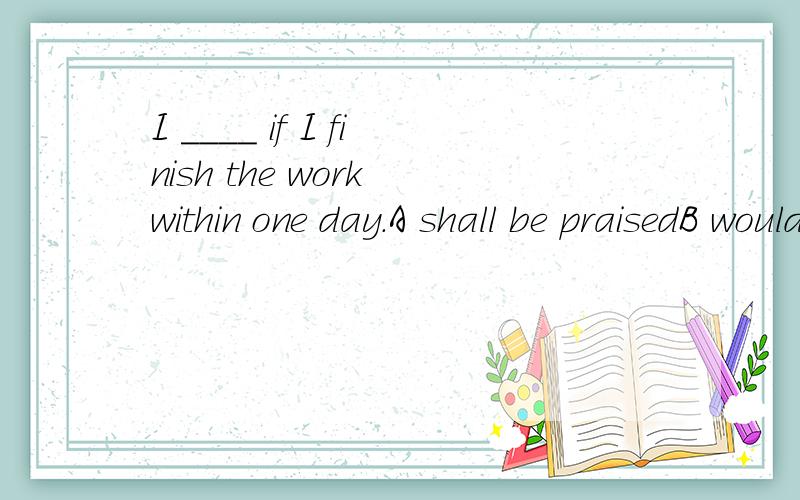 I ____ if I finish the work within one day.A shall be praisedB would praiseC will praiseD praise
