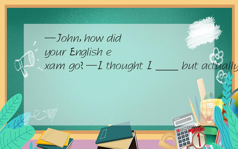 —John,how did your English exam go?—I thought I ____ but actually I came in the top 10 in the class.A.should have failedB.could not have faildC.might have faildD.must fall