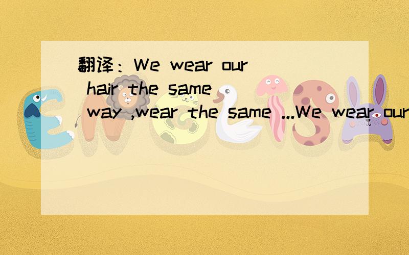 翻译：We wear our hair the same way ,wear the same ...We wear our hair the same way ,wear the same brand clothes,and even have to use the same perfume.谢过~~~