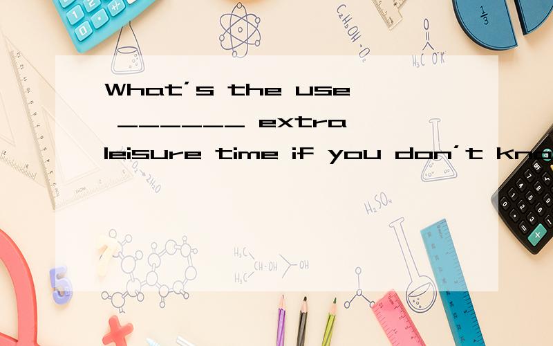 What’s the use ______ extra leisure time if you don’t know what to do?a.have b.to have c.being have d.of knowing,为什么B 不行呢?