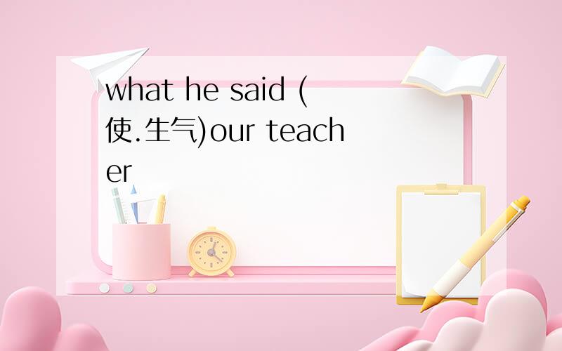 what he said (使.生气)our teacher