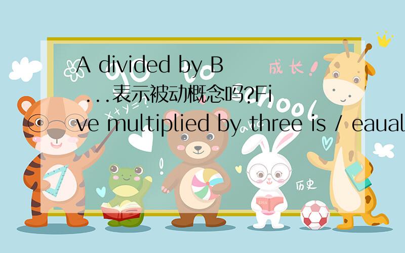 A divided by B ...表示被动概念吗?Five multiplied by three is / eauals fifteenSix divided by two is / equals three这两个是很常见的说法,请问两个句子中的.multiplied by ,divided by 是可以看做是 过去分词 这里表示被