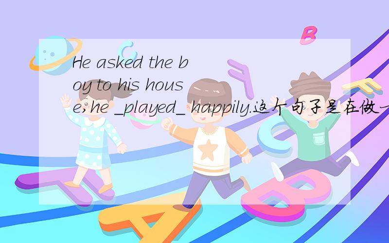 He asked the boy to his house,he _played_ happily.这个句子是在做一篇完形填空出现的,觉得played用在这里很奇怪.